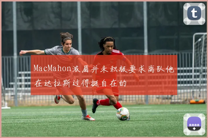 MacMahon浓眉并未积极要求离队他在达拉斯过得挺自在的